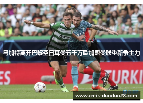 乌加特离开巴黎圣日耳曼五千万欧加盟曼联重新争主力