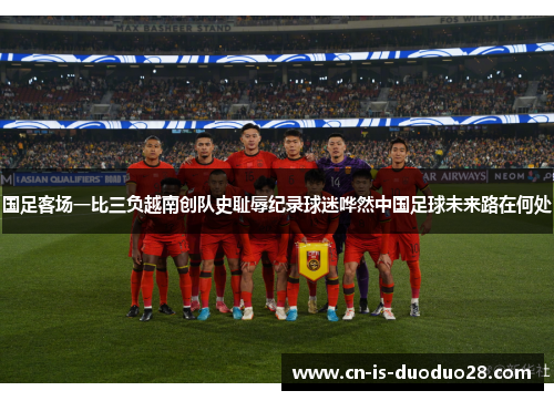 国足客场一比三负越南创队史耻辱纪录球迷哗然中国足球未来路在何处