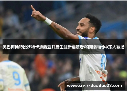 奥巴梅扬转投沙特卡迪西亚开启生涯新篇章老将前锋再闯中东大赛场