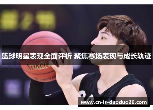 篮球明星表现全面评析 聚焦赛场表现与成长轨迹